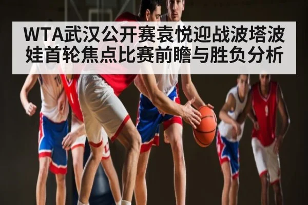 WTA武汉公开赛袁悦迎战波塔波娃首轮焦点比赛前瞻与胜负分析