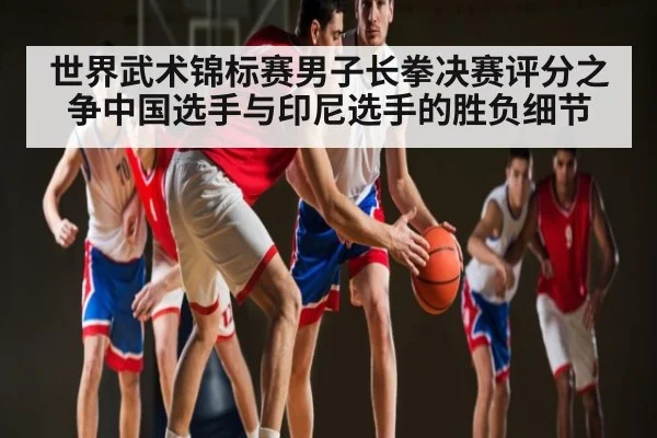 世界武术锦标赛男子长拳决赛评分之争中国选手与印尼选手的胜负细节
